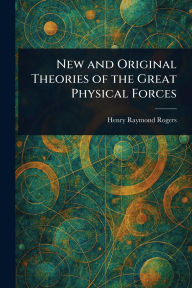 Title: New and Original Theories of the Great Physical Forces, Author: Henry Raymond Rogers