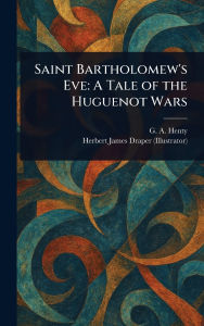 Title: Saint Bartholomew's Eve: A Tale of the Huguenot Wars, Author: G a (George Alfred) Henty