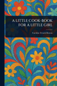 Title: A Little Cook-Book for a Little Girl, Author: Caroline French Benton