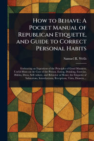 Title: How to Behave: A Pocket Manual of Republican Etiquette, and Guide to Correct Personal Habits, Author: Samuel R (Samuel Roberts) Wells