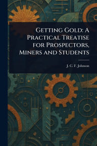 Title: Getting Gold: A Practical Treatise for Prospectors, Miners and Students, Author: J C F (Joseph Colin Franc Johnson