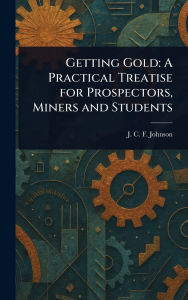 Title: Getting Gold: A Practical Treatise for Prospectors, Miners and Students, Author: J C F (Joseph Colin Franc Johnson