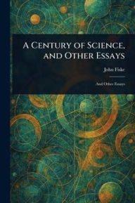 Title: A Century of Science, and Other Essays, Author: John Fiske