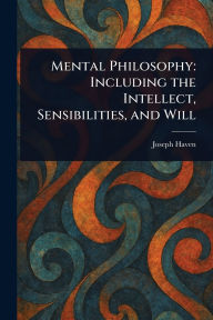 Title: Mental Philosophy: Including the Intellect, Sensibilities, and Will, Author: Joseph Haven