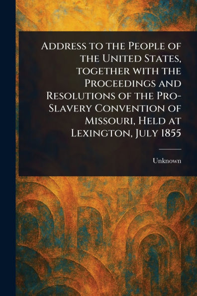 Address to the People of United States, Together With Proceedings and Resolutions Pro-Slavery Convention Missouri, Held at Lexington, July 1855