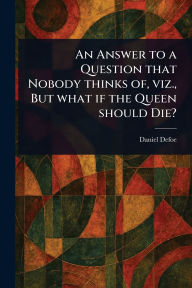 Title: An Answer to a Question That Nobody Thinks of, Viz., But What If the Queen Should Die?, Author: Daniel Defoe