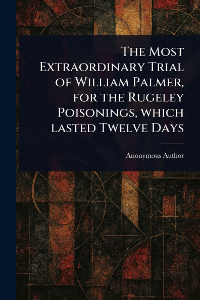 the Most Extraordinary Trial of William Palmer, for Rugeley Poisonings, Which Lasted Twelve Days