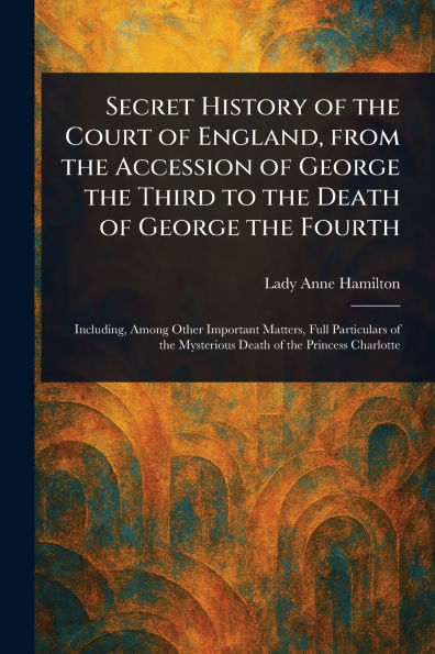 Secret History of the Court England, From Accession George Third to Death Fourth