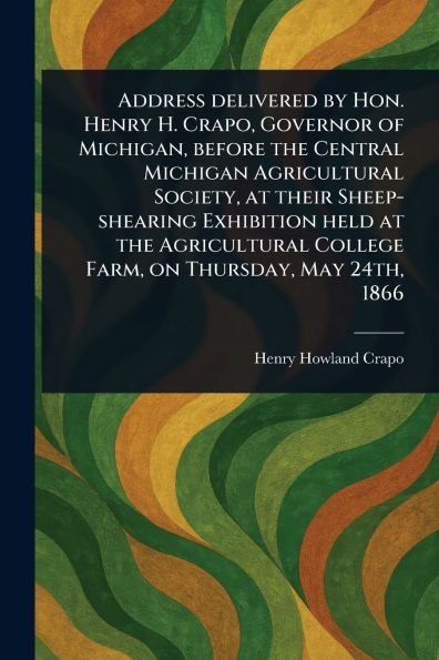 Address Delivered by Hon. Henry H. Crapo, Governor of Michigan, Before the Central Michigan Agricultural Society, at Their Sheep-shearing Exhibition Held College Farm, on Thursday, May 24th, 1866
