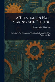 Title: A Treatise on Hat-Making and Felting, Author: John Hatter Thomson