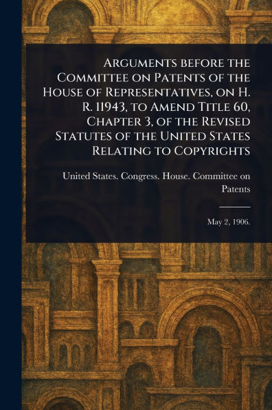 Arguments Before the Committee on Patents of the House of Representatives, on H. R. 11943, to Amend Title 60, Chapter 3, of the Revised Statutes of the United States Relating to Copyrights