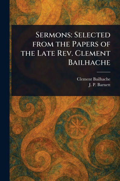 Sermons: Selected From the Papers of Late Rev. Clement Bailhache