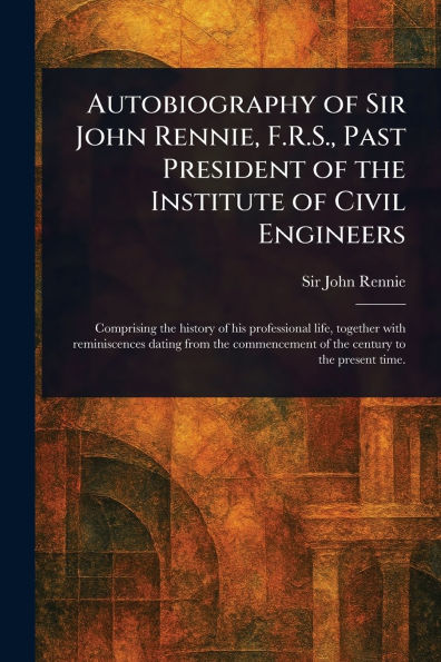 Autobiography of Sir John Rennie, F.R.S., Past President the Institute Civil Engineers