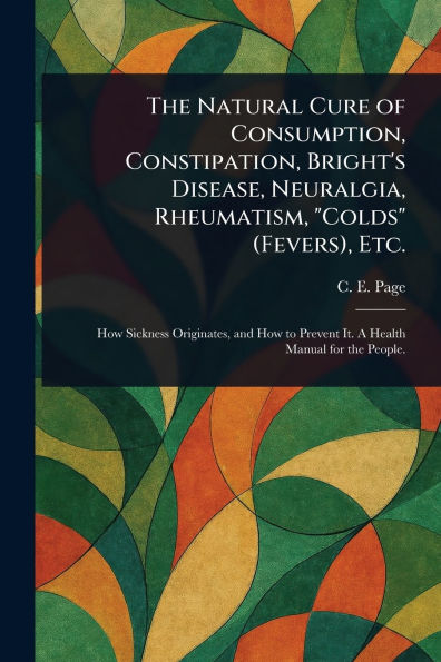 The Natural Cure of Consumption, Constipation, Bright's Disease, Neuralgia, Rheumatism, "Colds" (Fevers), Etc.
