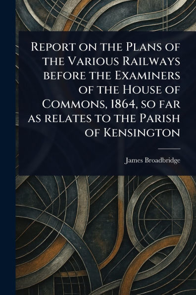 Report on the Plans of Various Railways Before Examiners House Commons, 1864, so Far as Relates to Parish Kensington