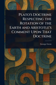 Title: Plato's Doctrine Respecting the Rotation of the Earth and Aristotle's Comment Upon That Doctrine, Author: George Grote