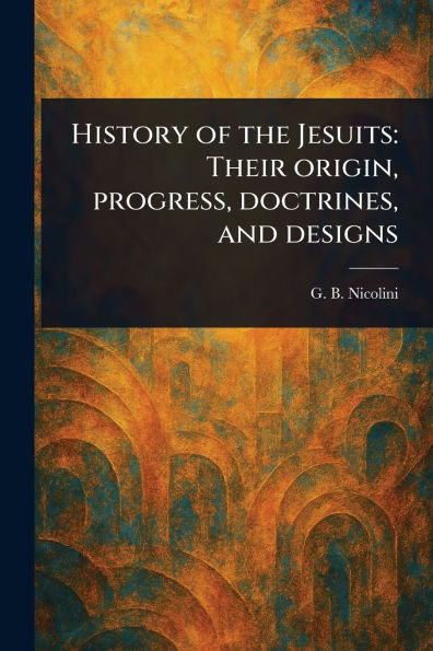 History of the Jesuits: Their Origin, Progress, Doctrines, and Designs