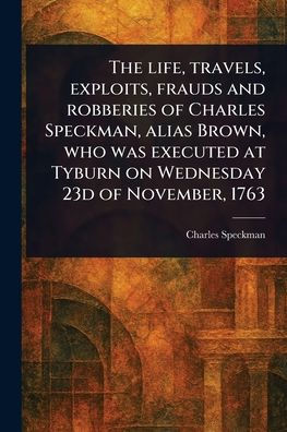 The Life, Travels, Exploits, Frauds and Robberies of Charles Speckman, Alias Brown, Who Was Executed at Tyburn on Wednesday 23d of November, 1763