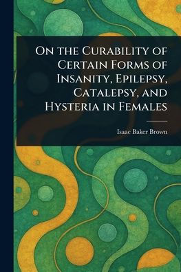 On the Curability of Certain Forms Insanity, Epilepsy, Catalepsy, and Hysteria Females