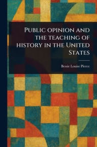 Title: Public Opinion and the Teaching of History in the United States, Author: Bessie Louise Pierce