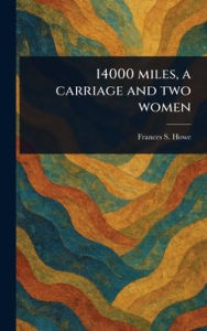 Title: 14000 Miles, a Carriage and Two Women, Author: Frances S Howe