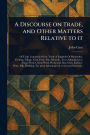 A Discourse on Trade, and Other Matters Relative to It
