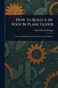 Title: How To Build A 20-Foot Bi-Plane Glider, Author: Alfred Powell Morgan