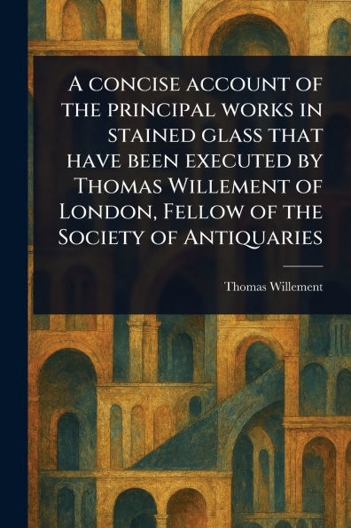 A Concise Account of the Principal Works Stained Glass That Have Been Executed by Thomas Willement London, Fellow Society Antiquaries