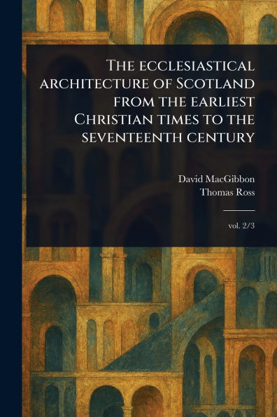 the Ecclesiastical Architecture of Scotland From Earliest Christian Times to Seventeenth Century