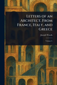 Title: Letters of an Architect, From France, Italy, and Greece, Author: Joseph Woods
