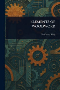 Title: Elements of Woodwork, Author: Charles A (Charles Albert) King