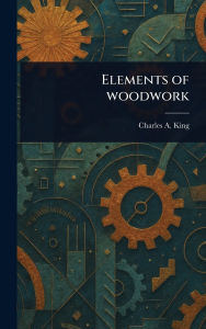 Title: Elements of Woodwork, Author: Charles A (Charles Albert) King