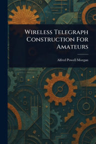 Title: Wireless Telegraph Construction For Amateurs, Author: Alfred Powell Morgan