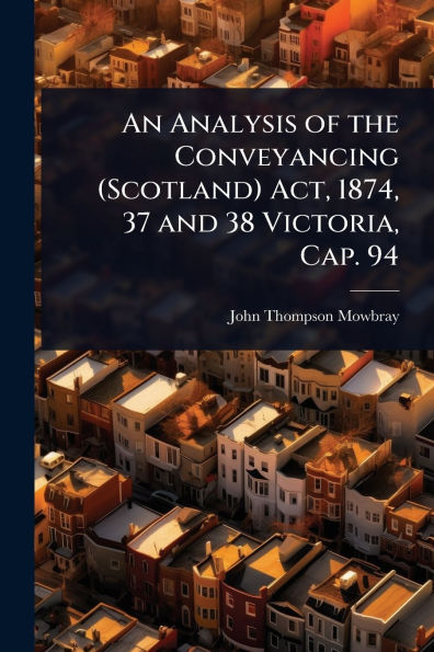 An Analysis of the Conveyancing (Scotland) Act, 1874, 37 and 38 Victoria, Cap. 94