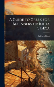 Title: A Guide to Greek for Beginners or Initia Grï¿½]ca, Author: William Cross