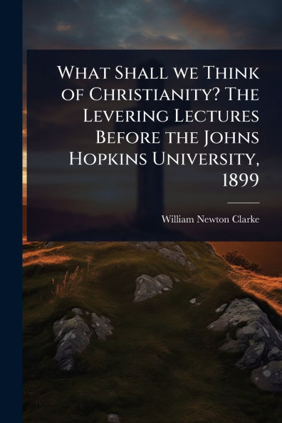 What Shall we Think of Christianity? the Levering Lectures Before Johns Hopkins University, 1899