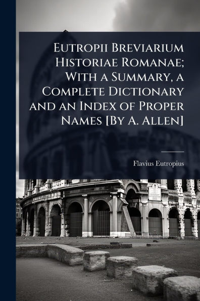 Eutropii Breviarium Historiae Romanae; With a Summary, Complete Dictionary and an Index of Proper Names [By A. Allen]