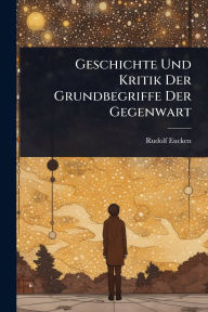 Title: Geschichte Und Kritik Der Grundbegriffe Der Gegenwart, Author: Rudolf Eucken