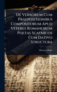 Title: De Verborum Cum Praepositionibus Compositorum Apud Veteres Romanorum Poetas Scaenicos Cum Dativo Structura, Author: Heinrich Hahn