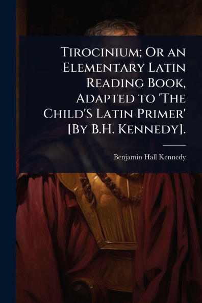 Tirocinium; Or an Elementary Latin Reading Book, Adapted to 'The Child'S Primer' [By B.H. Kennedy].