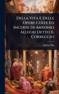 Title: Della Vita E Delle Opere Certe Ed Incerte Di Antonio Allegri Detto Il Correggio, Author: Quirino Bigi