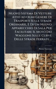 Title: Nuovo Sistema Di Vetture Atto Ad Ogni Genere Di Trasporti Sulle Strade Ordinarie, E Di Un Nuovo Apparecchio Di Sala Per Facilitare Il Moto Dei Waggons Sulle Curve Delle Strade Ferrate ..., Author: Pietro Taverna