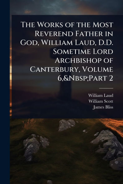 the Works of Most Reverend Father God, William Laud, D.D. Sometime Lord Archbishop Canterbury, Volume 6, Part 2