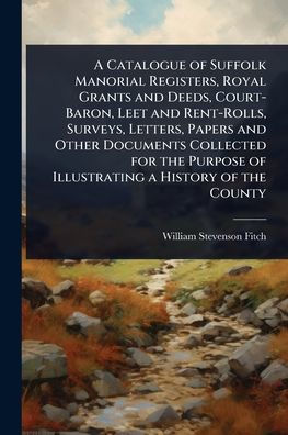 a Catalogue of Suffolk Manorial Registers, Royal Grants and Deeds, Court-Baron, Leet Rent-Rolls, Surveys, Letters, Papers Other Documents Collected for the Purpose Illustrating History County
