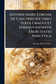 Title: Antonii Marii Lorgna De Casu Irreductibili Tertii Gradus Et Seriebus Infinitis Exercitatio Analytica, Author: Antonio Mario Lorgna