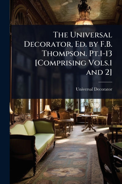 The Universal Decorator, Ed. by F.B. Thompson. Pt.1-13 [Comprising Vols.1 and 2]