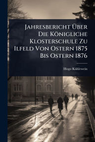 Title: Jahresbericht ï¿½œber Die Kï¿½nigliche Klosterschule Zu Ilfeld Von Ostern 1875 Bis Ostern 1876, Author: Hogo Kï1/4hlewein