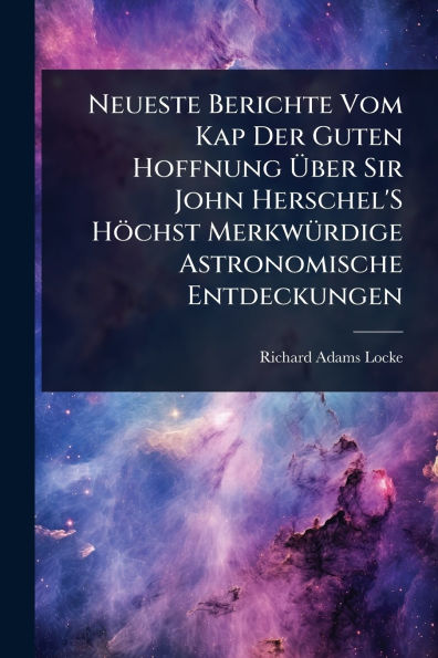 Neueste Berichte Vom Kap Der Guten Hoffnung ï¿½ber Sir John Herschel'S Hï¿½chst Merkwï¿½1/4rdige Astronomische Entdeckungen