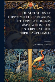 Title: De Alcestidis Et Hippolyti Euripidearum Interpolationibus Disputationis De Interpolatione Euripidea Specimen, Author: John Henry Wheeler