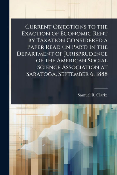 Current Objections to the Exaction of Economic Rent by Taxation Considered a Paper Read (In Part) Department Jurisprudence American Social Science Association at Saratoga, September 6, 1888